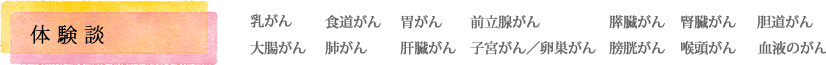 体験談【乳がん、食道がん、胃がん、前立腺がん、膵臓がん、腎臓がん、胆道がん、大腸がん、肺がん、肝臓がん、子宮がん／卵巣がん、膀胱がん、喉頭がん、血液のがん】